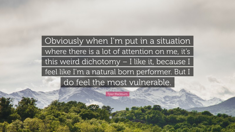 Tyler Blackburn Quote: “Obviously when I’m put in a situation where there is a lot of attention on me, it’s this weird dichotomy – I like it, because I feel like I’m a natural born performer. But I do feel the most vulnerable.”