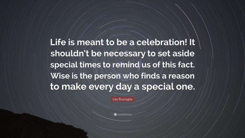 Leo Buscaglia Quote: “Life is meant to be a celebration! It shouldn’t be necessary to set aside special times to remind us of this fact. Wise is the person who finds a reason to make every day a special one.”