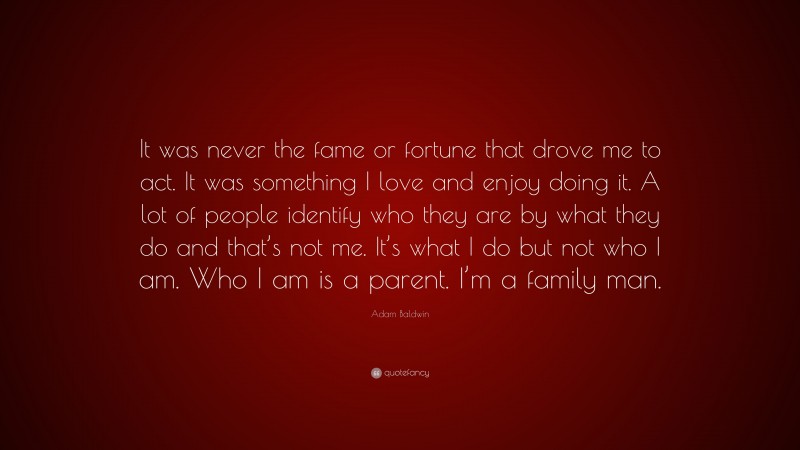 Adam Baldwin Quote: “It was never the fame or fortune that drove me to act. It was something I love and enjoy doing it. A lot of people identify who they are by what they do and that’s not me. It’s what I do but not who I am. Who I am is a parent. I’m a family man.”