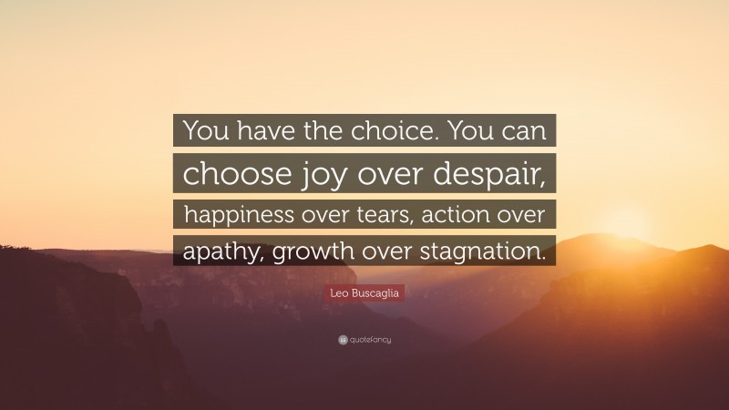 Leo Buscaglia Quote: “You have the choice. You can choose joy over despair, happiness over tears, action over apathy, growth over stagnation.”