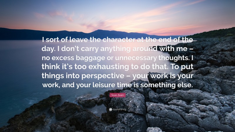 Sean Bean Quote: “I sort of leave the character at the end of the day. I don’t carry anything around with me – no excess baggage or unnecessary thoughts. I think it’s too exhausting to do that. To put things into perspective – your work is your work, and your leisure time is something else.”