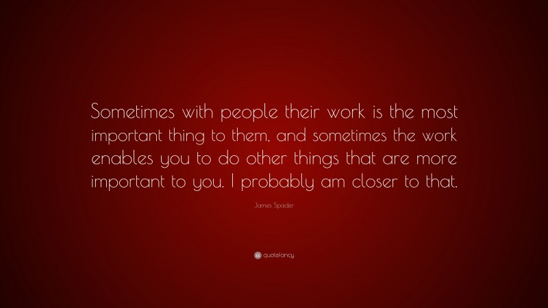 James Spader Quote: “Sometimes with people their work is the most important thing to them, and sometimes the work enables you to do other things that are more important to you. I probably am closer to that.”