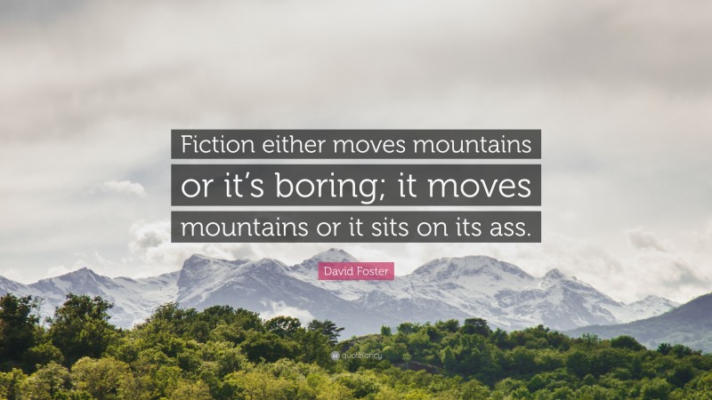 David Foster Quote: “Fiction either moves mountains or it’s boring; it moves mountains or it sits on its ass.”