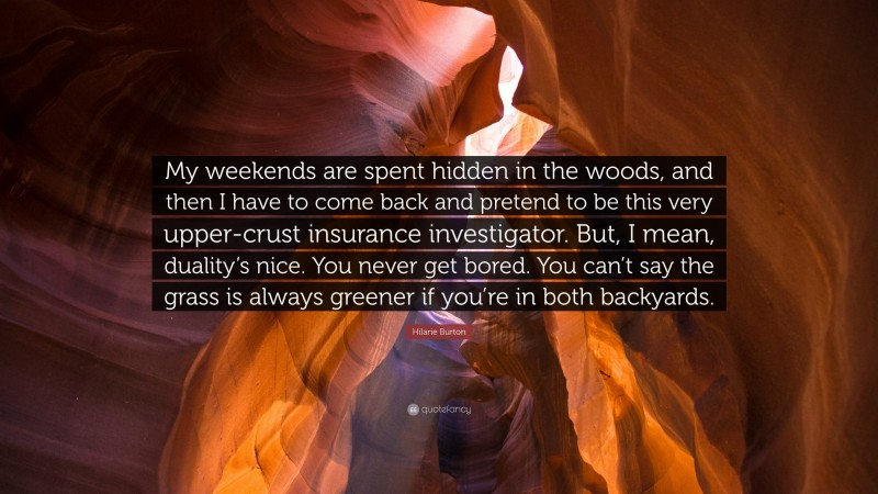 Hilarie Burton Quote: “My weekends are spent hidden in the woods, and then I have to come back and pretend to be this very upper-crust insurance investigator. But, I mean, duality’s nice. You never get bored. You can’t say the grass is always greener if you’re in both backyards.”