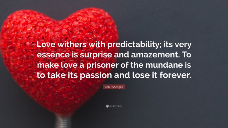 Leo Buscaglia Quote: “Love withers with predictability; its very essence is surprise and amazement. To make love a prisoner of the mundane is to take its passion and lose it forever.”