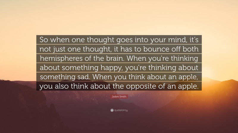 Jaden Smith Quote: “So when one thought goes into your mind, it’s not just one thought, it has to bounce off both hemispheres of the brain. When you’re thinking about something happy, you’re thinking about something sad. When you think about an apple, you also think about the opposite of an apple.”