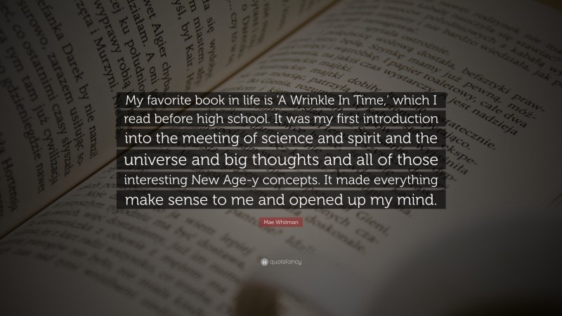 Mae Whitman Quote: “My favorite book in life is ‘A Wrinkle In Time,’ which I read before high school. It was my first introduction into the meeting of science and spirit and the universe and big thoughts and all of those interesting New Age-y concepts. It made everything make sense to me and opened up my mind.”