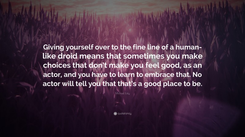 Michael Ealy Quote: “Giving yourself over to the fine line of a human-like droid means that sometimes you make choices that don’t make you feel good, as an actor, and you have to learn to embrace that. No actor will tell you that that’s a good place to be.”