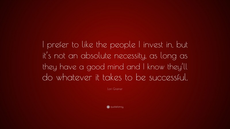 Lori Greiner Quote: “I prefer to like the people I invest in, but it’s not an absolute necessity, as long as they have a good mind and I know they’ll do whatever it takes to be successful.”