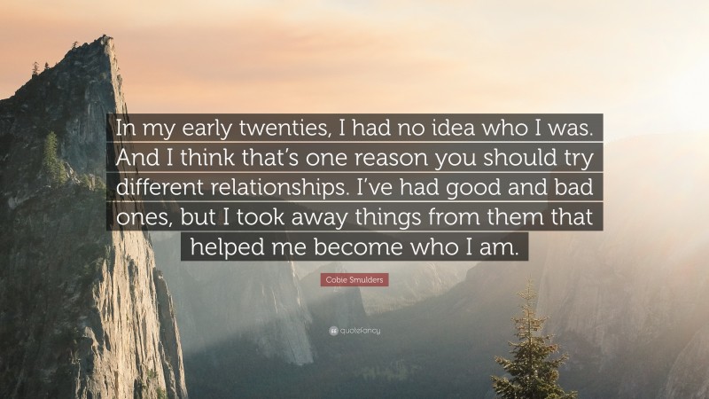 Cobie Smulders Quote: “In my early twenties, I had no idea who I was. And I think that’s one reason you should try different relationships. I’ve had good and bad ones, but I took away things from them that helped me become who I am.”