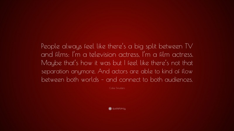 Cobie Smulders Quote: “People always feel like there’s a big split between TV and films: I’m a television actress, I’m a film actress. Maybe that’s how it was but I feel like there’s not that separation anymore. And actors are able to kind of flow between both worlds – and connect to both audiences.”