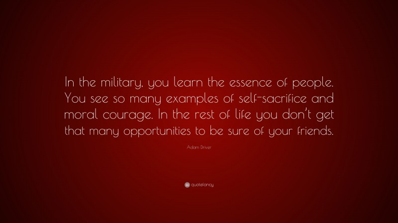 Adam Driver Quote: “In the military, you learn the essence of people. You see so many examples of self-sacrifice and moral courage. In the rest of life you don’t get that many opportunities to be sure of your friends.”