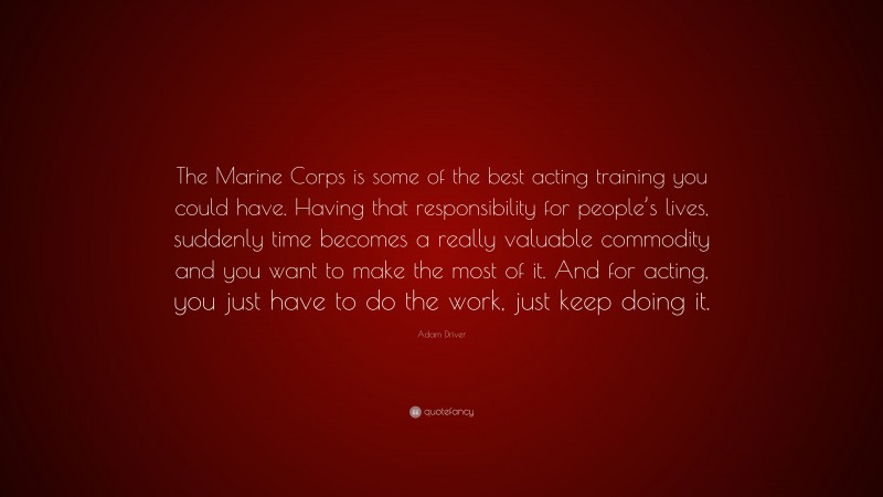 Adam Driver Quote: “The Marine Corps is some of the best acting training you could have. Having that responsibility for people’s lives, suddenly time becomes a really valuable commodity and you want to make the most of it. And for acting, you just have to do the work, just keep doing it.”