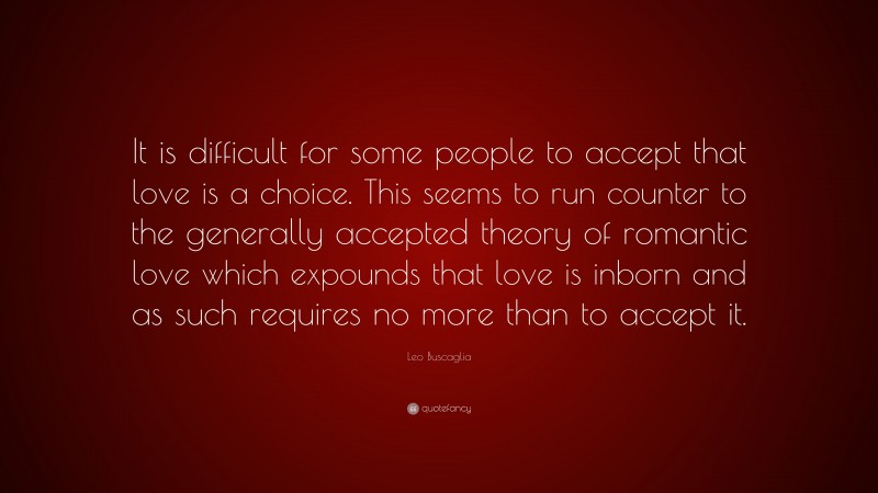 Leo Buscaglia Quote: “It is difficult for some people to accept that love is a choice. This seems to run counter to the generally accepted theory of romantic love which expounds that love is inborn and as such requires no more than to accept it.”