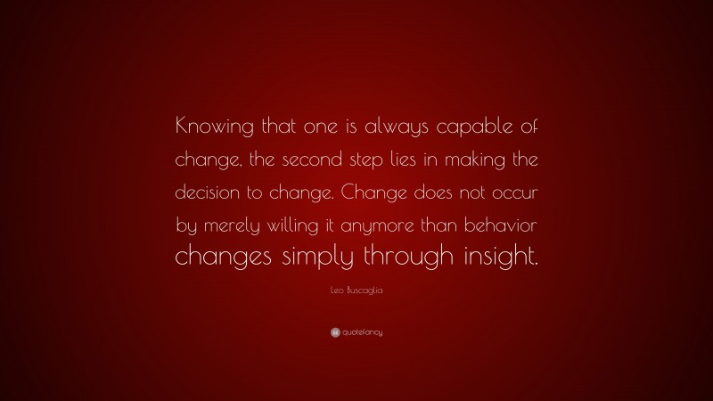Leo Buscaglia Quote: “Knowing that one is always capable of change, the second step lies in making the decision to change. Change does not occur by merely willing it anymore than behavior changes simply through insight.”