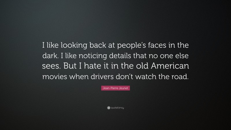 Jean-Pierre Jeunet Quote: “I like looking back at people’s faces in the dark. I like noticing details that no one else sees. But I hate it in the old American movies when drivers don’t watch the road.”