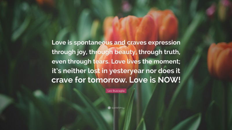 Leo Buscaglia Quote: “Love is spontaneous and craves expression through joy, through beauty, through truth, even through tears. Love lives the moment; it’s neither lost in yesteryear nor does it crave for tomorrow. Love is NOW!”