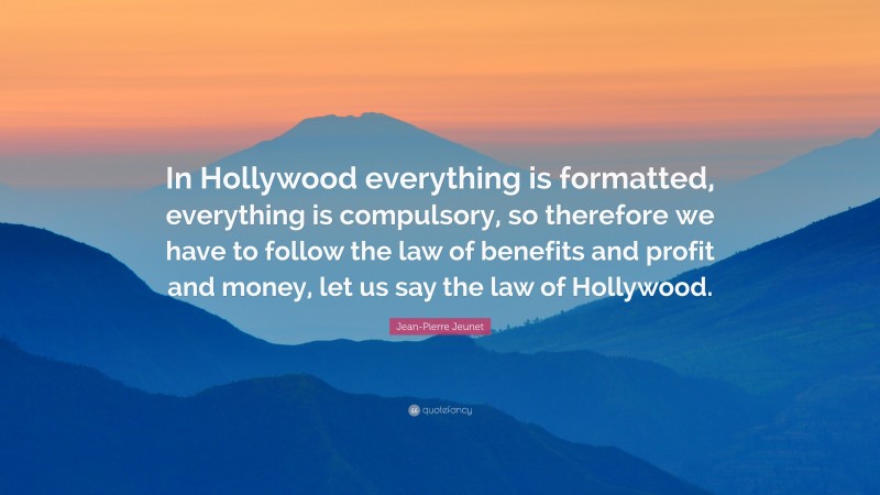 Jean-Pierre Jeunet Quote: “In Hollywood everything is formatted, everything is compulsory, so therefore we have to follow the law of benefits and profit and money, let us say the law of Hollywood.”