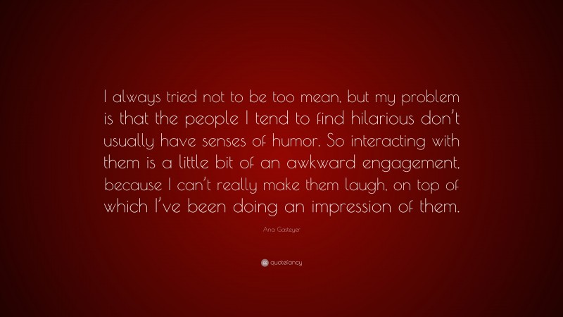 Ana Gasteyer Quote: “I always tried not to be too mean, but my problem is that the people I tend to find hilarious don’t usually have senses of humor. So interacting with them is a little bit of an awkward engagement, because I can’t really make them laugh, on top of which I’ve been doing an impression of them.”