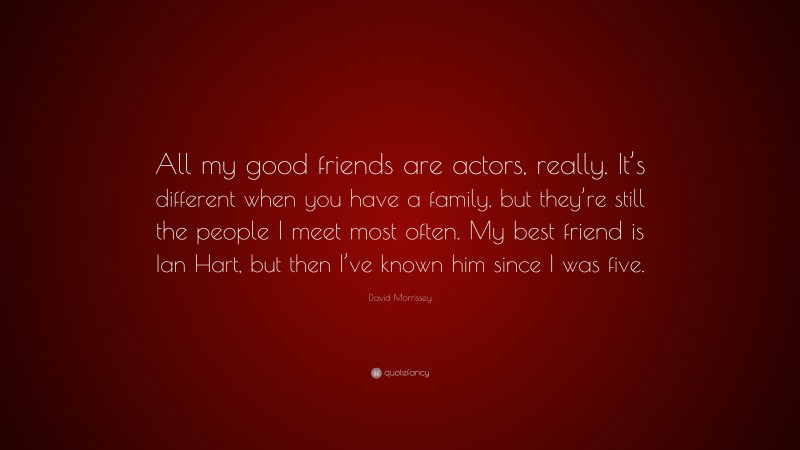 David Morrissey Quote: “All my good friends are actors, really. It’s different when you have a family, but they’re still the people I meet most often. My best friend is Ian Hart, but then I’ve known him since I was five.”