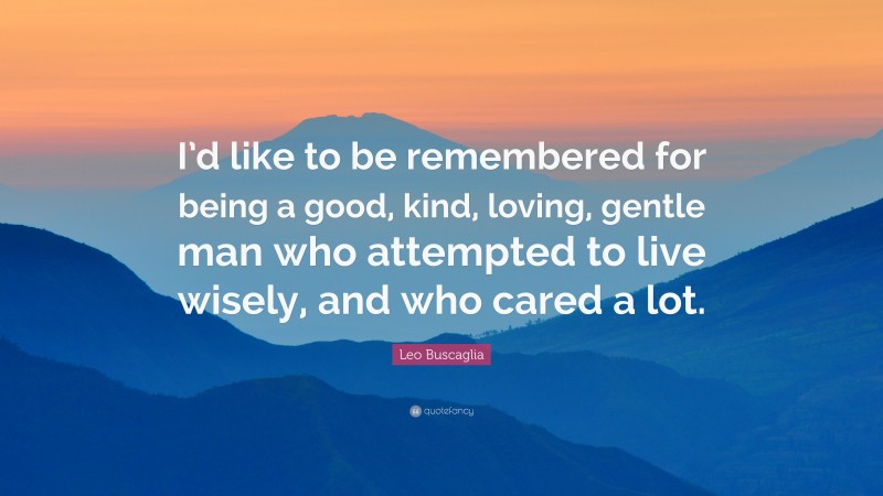 Leo Buscaglia Quote: “I’d like to be remembered for being a good, kind, loving, gentle man who attempted to live wisely, and who cared a lot.”
