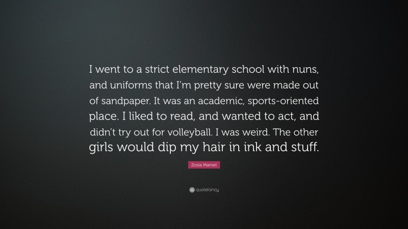 Zosia Mamet Quote: “I went to a strict elementary school with nuns, and uniforms that I’m pretty sure were made out of sandpaper. It was an academic, sports-oriented place. I liked to read, and wanted to act, and didn’t try out for volleyball. I was weird. The other girls would dip my hair in ink and stuff.”