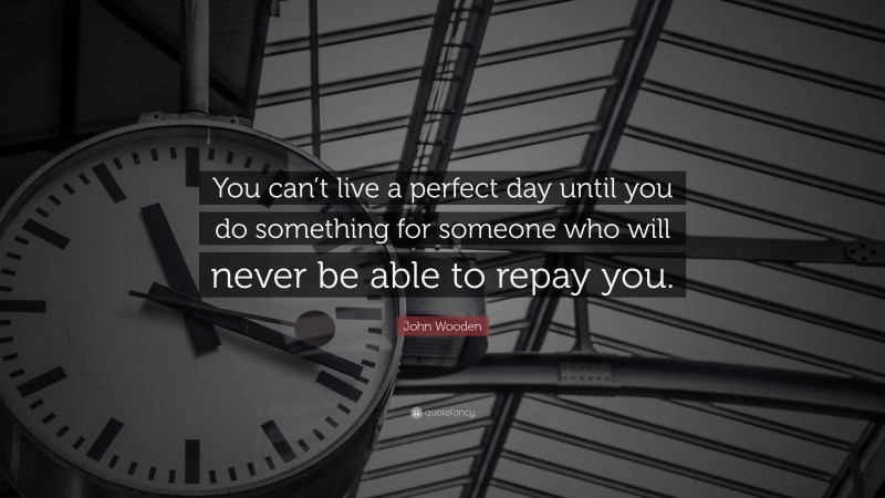 John Wooden Quote: “You can’t live a perfect day until you do something for someone who will never be able to repay you.”