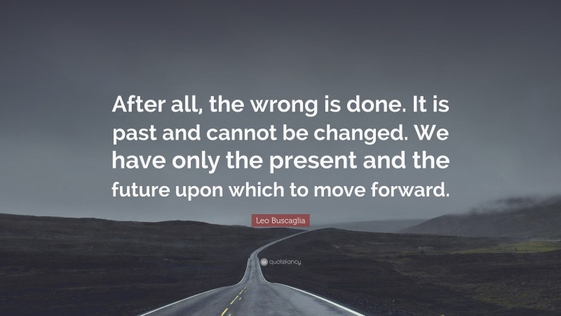 Leo Buscaglia Quote: “After all, the wrong is done. It is past and cannot be changed. We have only the present and the future upon which to move forward.”