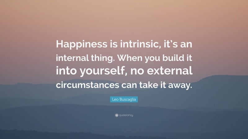 Leo Buscaglia Quote: “Happiness is intrinsic, it’s an internal thing. When you build it into yourself, no external circumstances can take it away.”