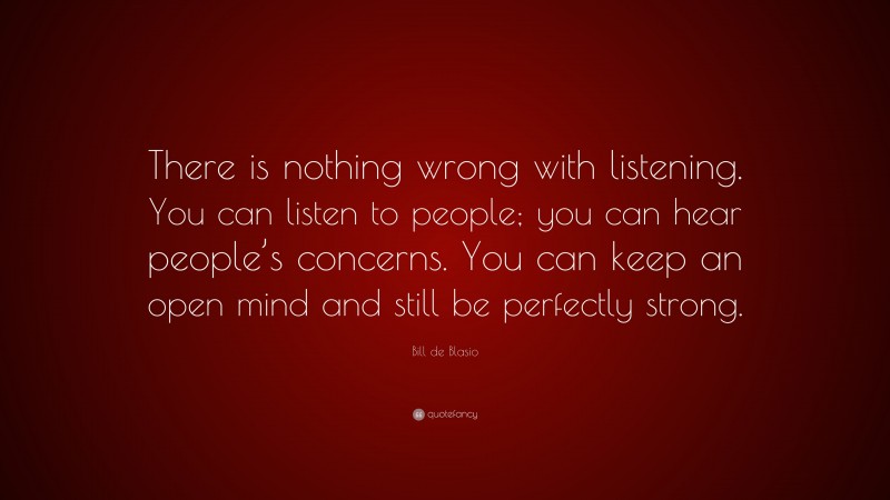 Bill de Blasio Quote: “There is nothing wrong with listening. You can listen to people; you can hear people’s concerns. You can keep an open mind and still be perfectly strong.”