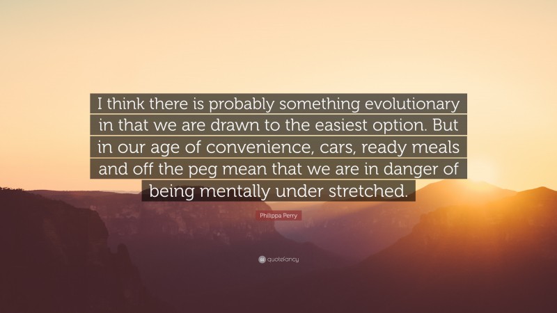 Philippa Perry Quote: “I think there is probably something evolutionary in that we are drawn to the easiest option. But in our age of convenience, cars, ready meals and off the peg mean that we are in danger of being mentally under stretched.”