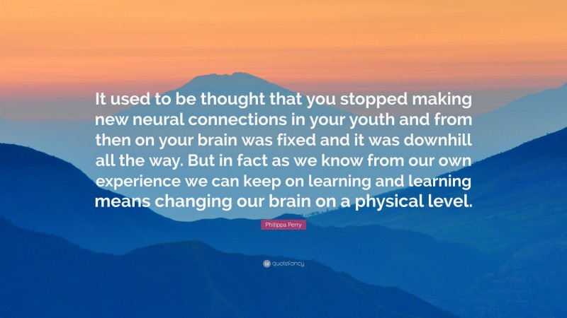 Philippa Perry Quote: “It used to be thought that you stopped making new neural connections in your youth and from then on your brain was fixed and it was downhill all the way. But in fact as we know from our own experience we can keep on learning and learning means changing our brain on a physical level.”