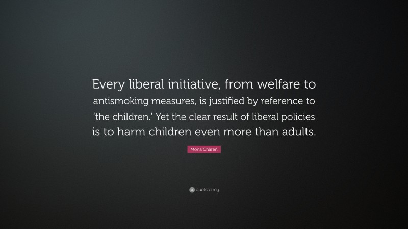 Mona Charen Quote: “Every liberal initiative, from welfare to antismoking measures, is justified by reference to ‘the children.’ Yet the clear result of liberal policies is to harm children even more than adults.”