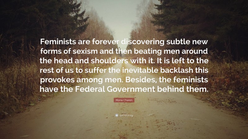 Mona Charen Quote: “Feminists are forever discovering subtle new forms of sexism and then beating men around the head and shoulders with it. It is left to the rest of us to suffer the inevitable backlash this provokes among men. Besides, the feminists have the Federal Government behind them.”