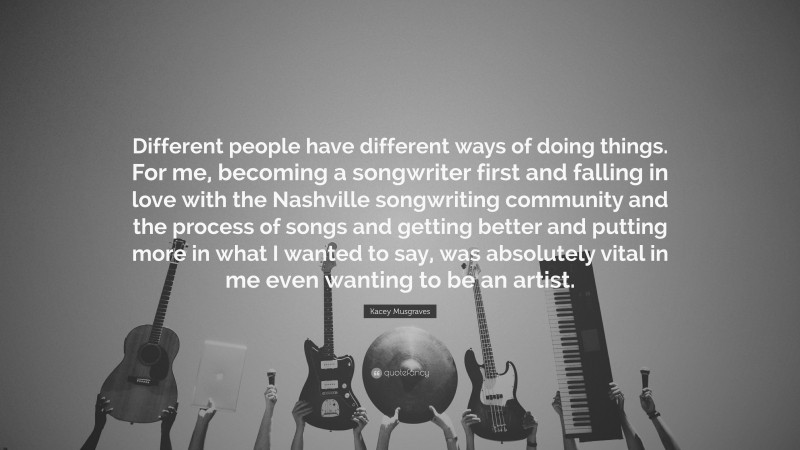 Kacey Musgraves Quote: “Different people have different ways of doing things. For me, becoming a songwriter first and falling in love with the Nashville songwriting community and the process of songs and getting better and putting more in what I wanted to say, was absolutely vital in me even wanting to be an artist.”