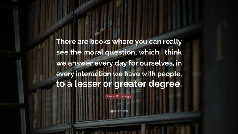 David Bezmozgis Quote: “There are books where you can really see the moral question, which I think we answer every day for ourselves, in every interaction we have with people, to a lesser or greater degree.”