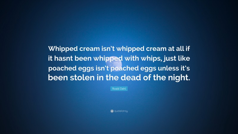 Roald Dahl Quote: “Whipped cream isn’t whipped cream at all if it hasnt been whipped with whips, just like poached eggs isn’t poached eggs unless it’s been stolen in the dead of the night.”