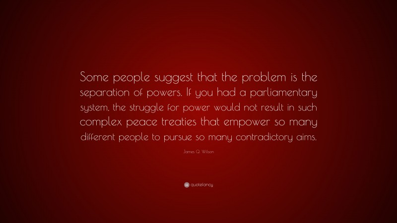 James Q. Wilson Quote: “Some people suggest that the problem is the separation of powers. If you had a parliamentary system, the struggle for power would not result in such complex peace treaties that empower so many different people to pursue so many contradictory aims.”