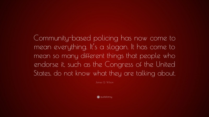 James Q. Wilson Quote: “Community-based policing has now come to mean everything. It’s a slogan. It has come to mean so many different things that people who endorse it, such as the Congress of the United States, do not know what they are talking about.”