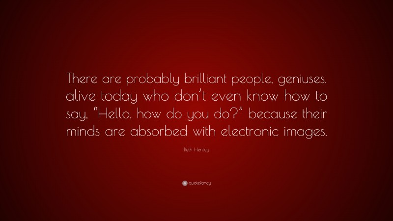 Beth Henley Quote: “There are probably brilliant people, geniuses, alive today who don’t even know how to say, “Hello, how do you do?” because their minds are absorbed with electronic images.”