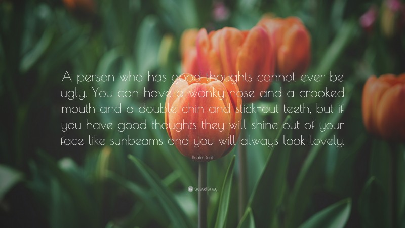 Roald Dahl Quote: “A person who has good thoughts cannot ever be ugly. You can have a wonky nose and a crooked mouth and a double chin and stick-out teeth, but if you have good thoughts they will shine out of your face like sunbeams and you will always look lovely.”