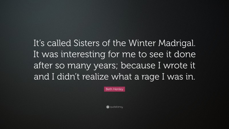 Beth Henley Quote: “It’s called Sisters of the Winter Madrigal. It was interesting for me to see it done after so many years; because I wrote it and I didn’t realize what a rage I was in.”