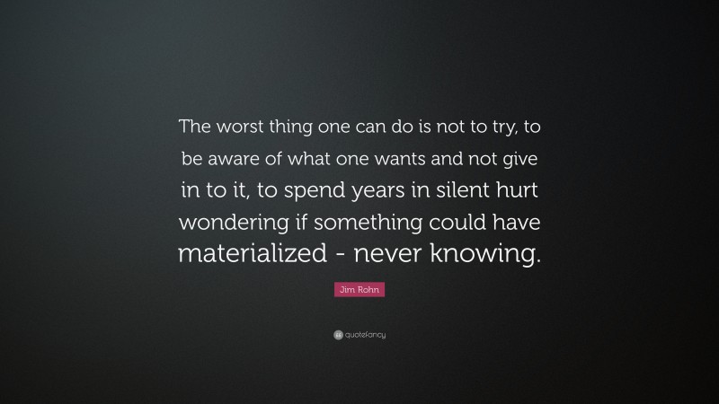 Jim Rohn Quote: “The worst thing one can do is not to try, to be aware of what one wants and not give in to it, to spend years in silent hurt wondering if something could have materialized - never knowing.”