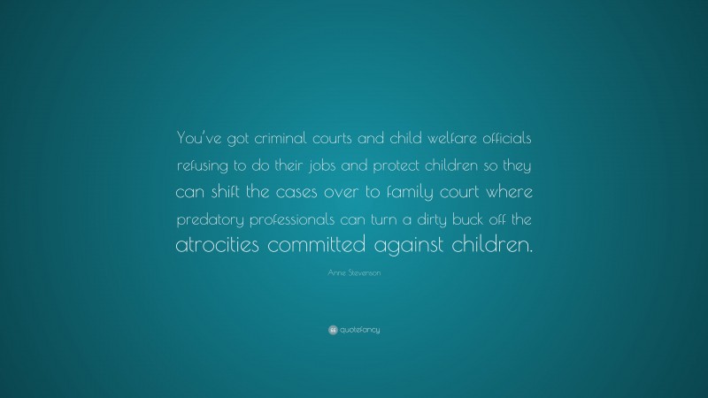 Anne Stevenson Quote: “You’ve got criminal courts and child welfare officials refusing to do their jobs and protect children so they can shift the cases over to family court where predatory professionals can turn a dirty buck off the atrocities committed against children.”