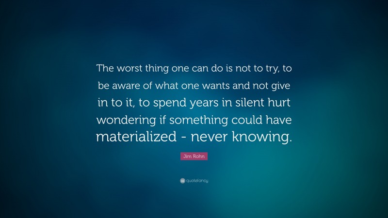 Jim Rohn Quote: “The worst thing one can do is not to try, to be aware of what one wants and not give in to it, to spend years in silent hurt wondering if something could have materialized - never knowing.”