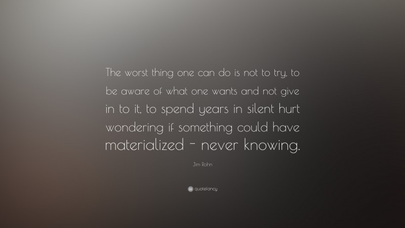 Jim Rohn Quote: “The worst thing one can do is not to try, to be aware of what one wants and not give in to it, to spend years in silent hurt wondering if something could have materialized - never knowing.”