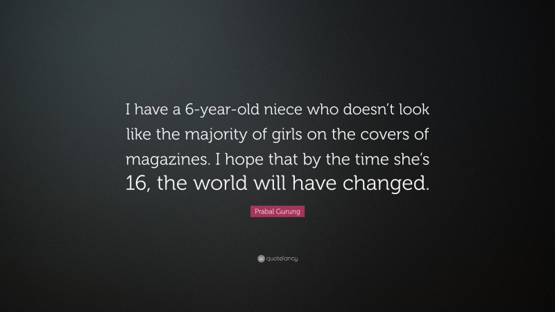 Prabal Gurung Quote: “I have a 6-year-old niece who doesn’t look like the majority of girls on the covers of magazines. I hope that by the time she’s 16, the world will have changed.”