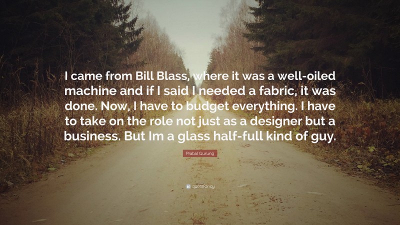 Prabal Gurung Quote: “I came from Bill Blass, where it was a well-oiled machine and if I said I needed a fabric, it was done. Now, I have to budget everything. I have to take on the role not just as a designer but a business. But Im a glass half-full kind of guy.”