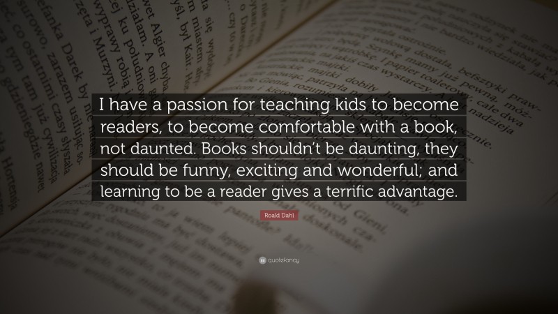Roald Dahl Quote: “I have a passion for teaching kids to become readers, to become comfortable with a book, not daunted. Books shouldn’t be daunting, they should be funny, exciting and wonderful; and learning to be a reader gives a terrific advantage.”