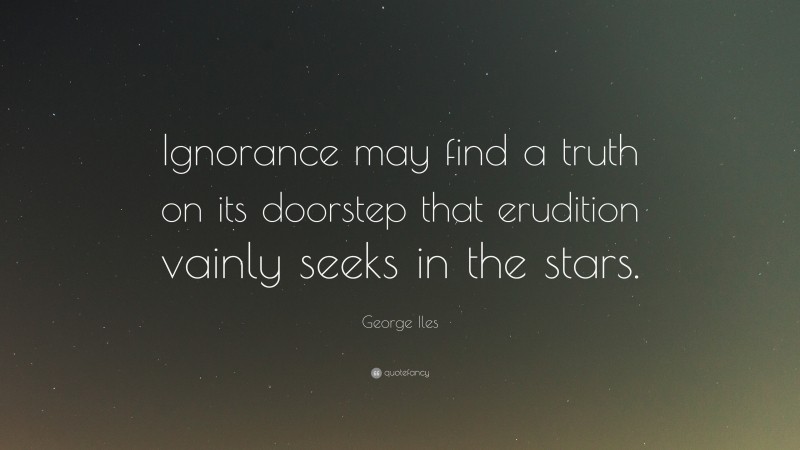 George Iles Quote: “Ignorance may find a truth on its doorstep that erudition vainly seeks in the stars.”